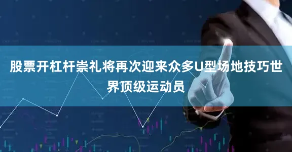 股票开杠杆崇礼将再次迎来众多U型场地技巧世界顶级运动员