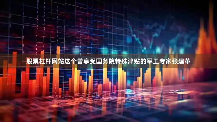 股票杠杆网站这个曾享受国务院特殊津贴的军工专家张建革