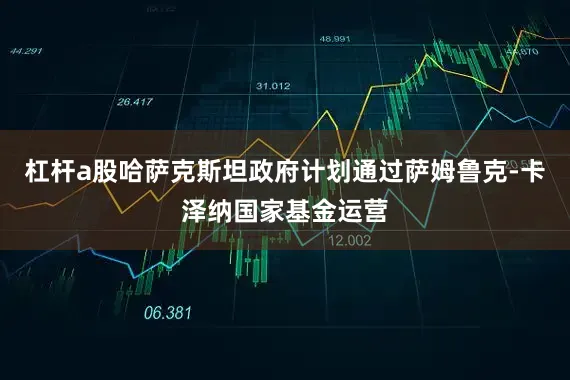 杠杆a股哈萨克斯坦政府计划通过萨姆鲁克-卡泽纳国家基金运营