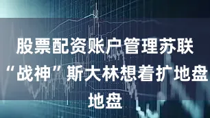 股票配资账户管理苏联“战神”斯大林想着扩地盘