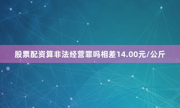股票配资算非法经营罪吗相差14.00元/公斤